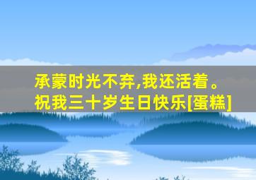 承蒙时光不弃,我还活着。 祝我三十岁生日快乐[蛋糕]